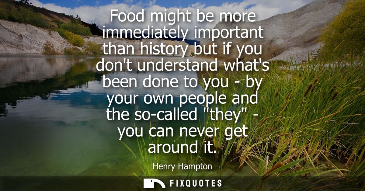 Food might be more immediately important than history but if you dont understand whats been done to you - by your own pe