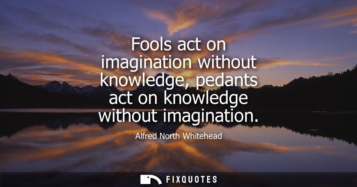Fools act on imagination without knowledge, pedants act on knowledge without imagination