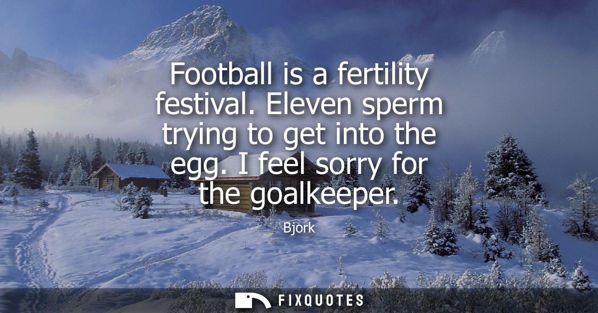 Football is a fertility festival. Eleven sperm trying to get into the egg. I feel sorry for the goalkeeper