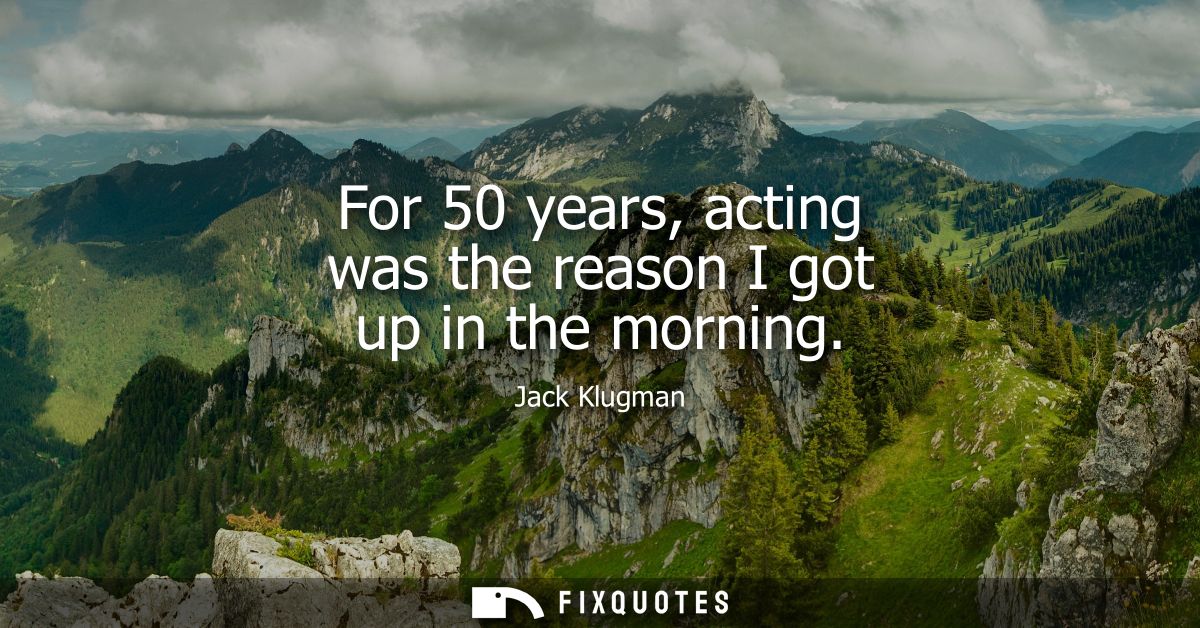 For 50 years, acting was the reason I got up in the morning
