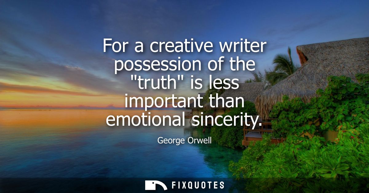 For a creative writer possession of the truth is less important than emotional sincerity