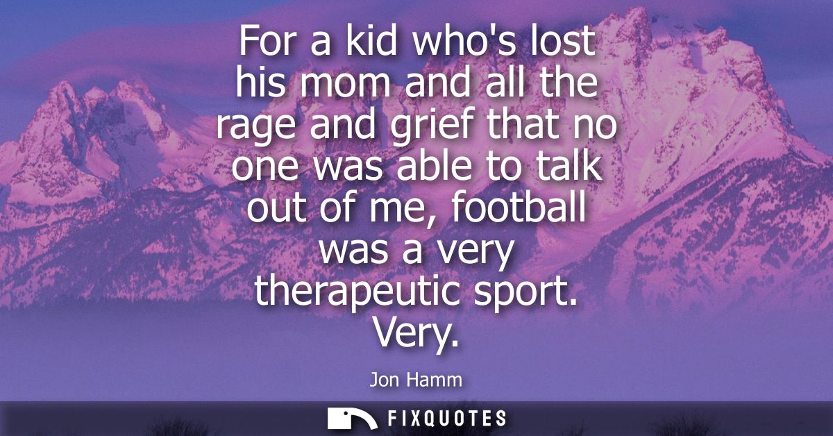 For a kid whos lost his mom and all the rage and grief that no one was able to talk out of me, football was a very thera