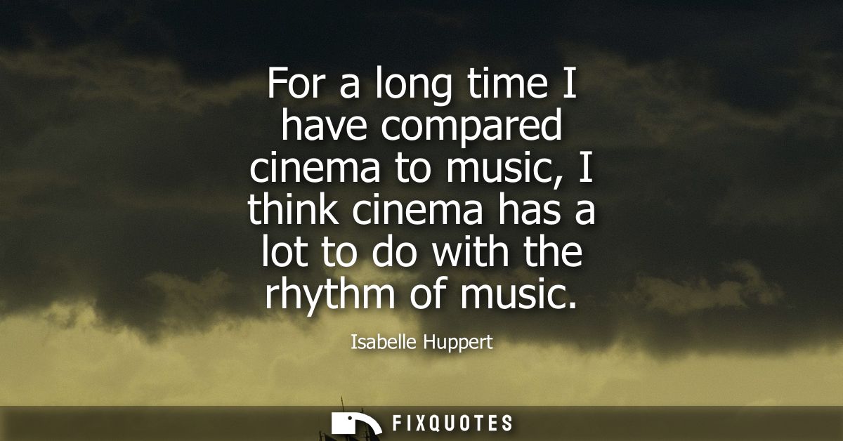 For a long time I have compared cinema to music, I think cinema has a lot to do with the rhythm of music