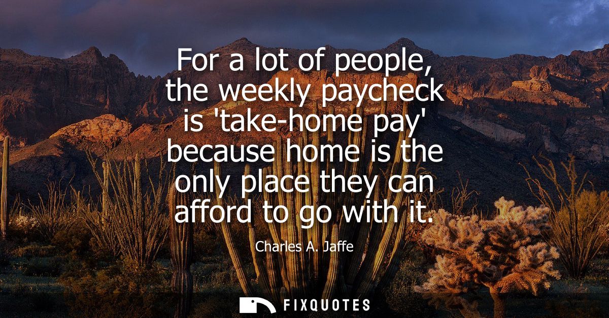 For a lot of people, the weekly paycheck is take-home pay because home is the only place they can afford to go with it