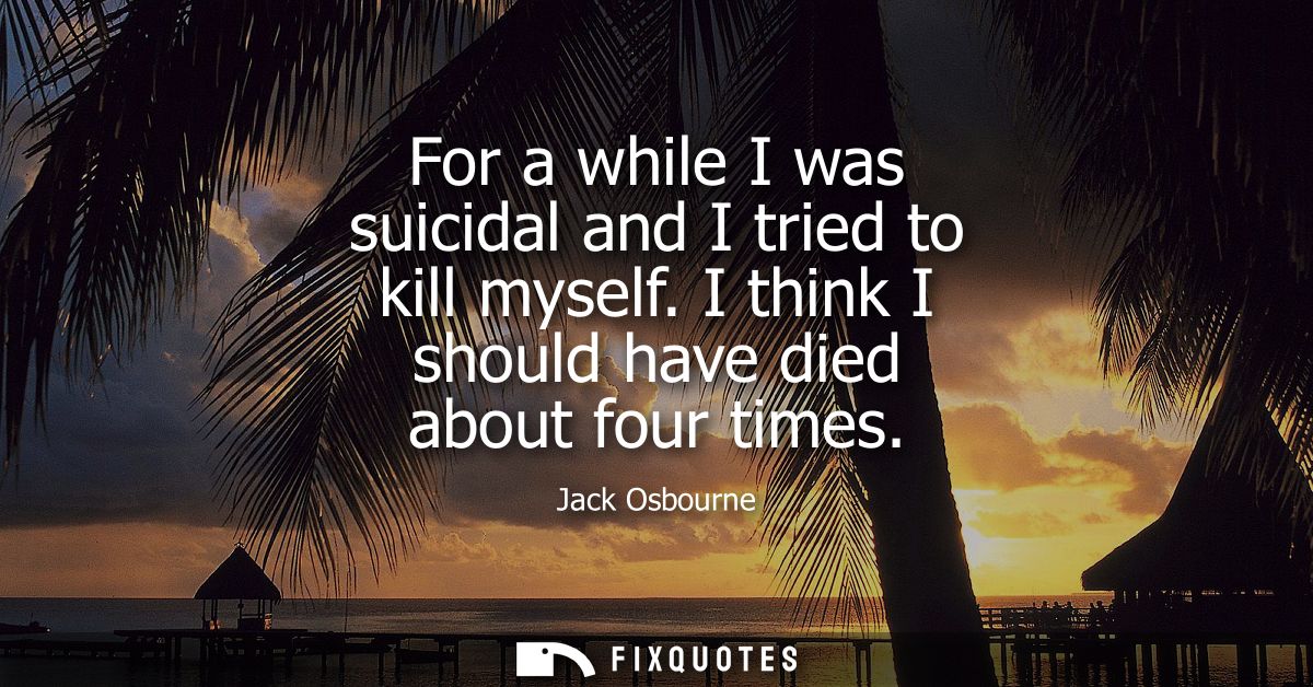 For a while I was suicidal and I tried to kill myself. I think I should have died about four times