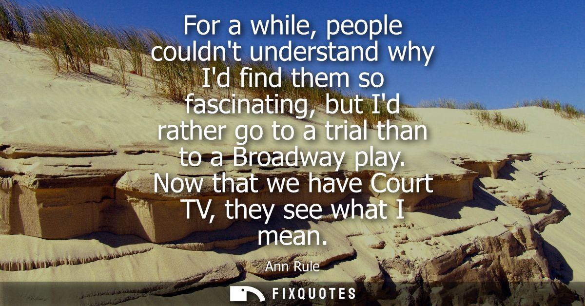 For a while, people couldnt understand why Id find them so fascinating, but Id rather go to a trial than to a Broadway p