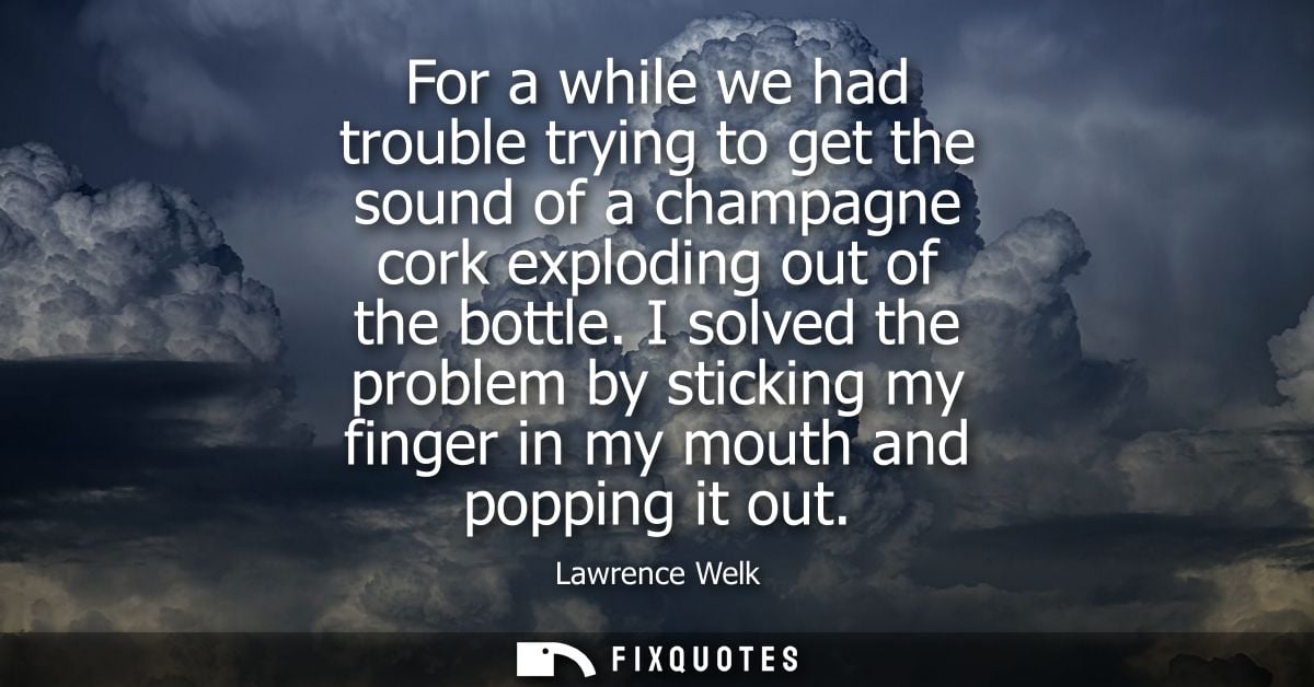 For a while we had trouble trying to get the sound of a champagne cork exploding out of the bottle. I solved the problem