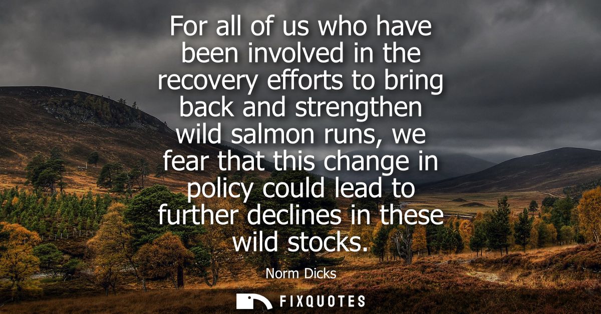 For all of us who have been involved in the recovery efforts to bring back and strengthen wild salmon runs, we fear that