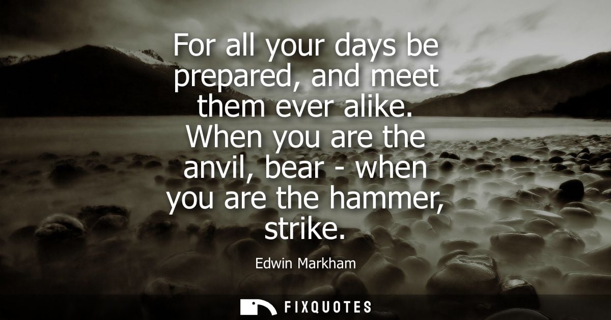 For all your days be prepared, and meet them ever alike. When you are the anvil, bear - when you are the hammer, strike