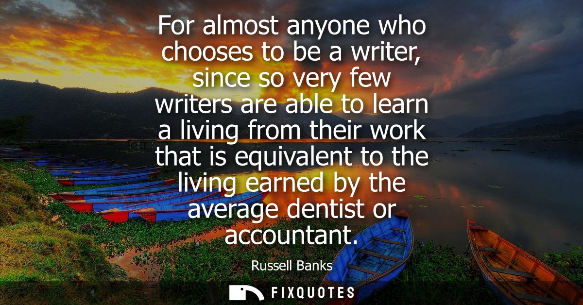 For almost anyone who chooses to be a writer, since so very few writers are able to learn a living from their work that 