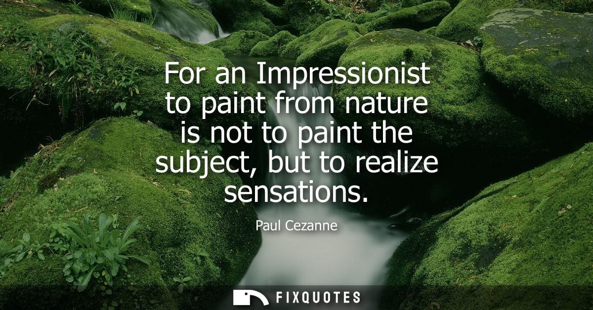 For an Impressionist to paint from nature is not to paint the subject, but to realize sensations