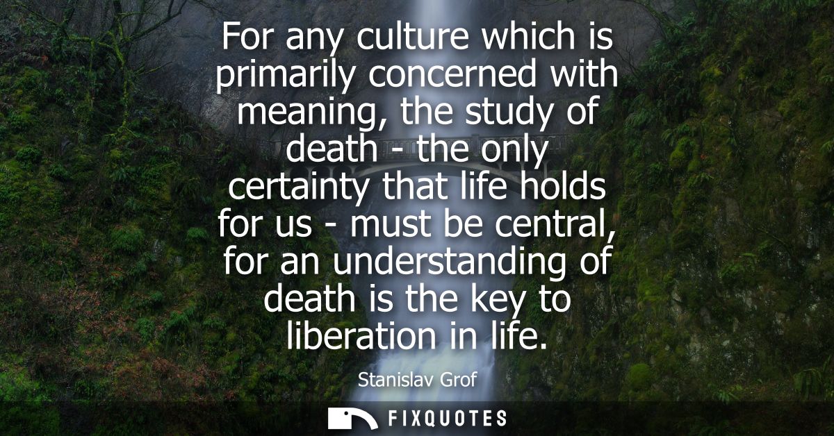For any culture which is primarily concerned with meaning, the study of death - the only certainty that life holds for u