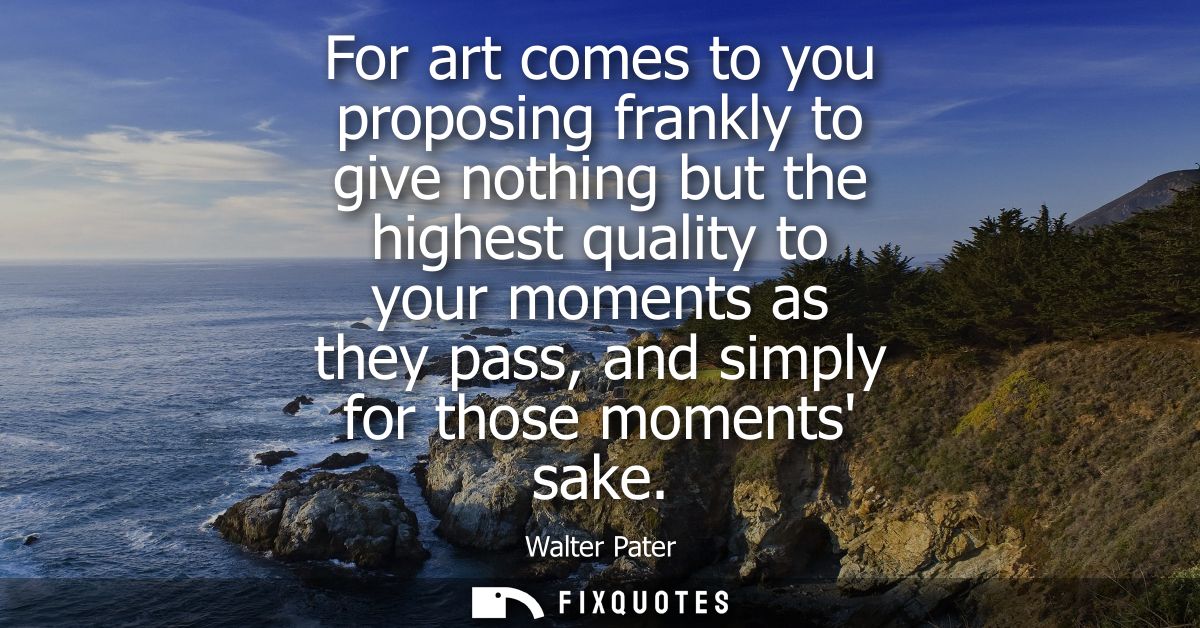 For art comes to you proposing frankly to give nothing but the highest quality to your moments as they pass, and simply 