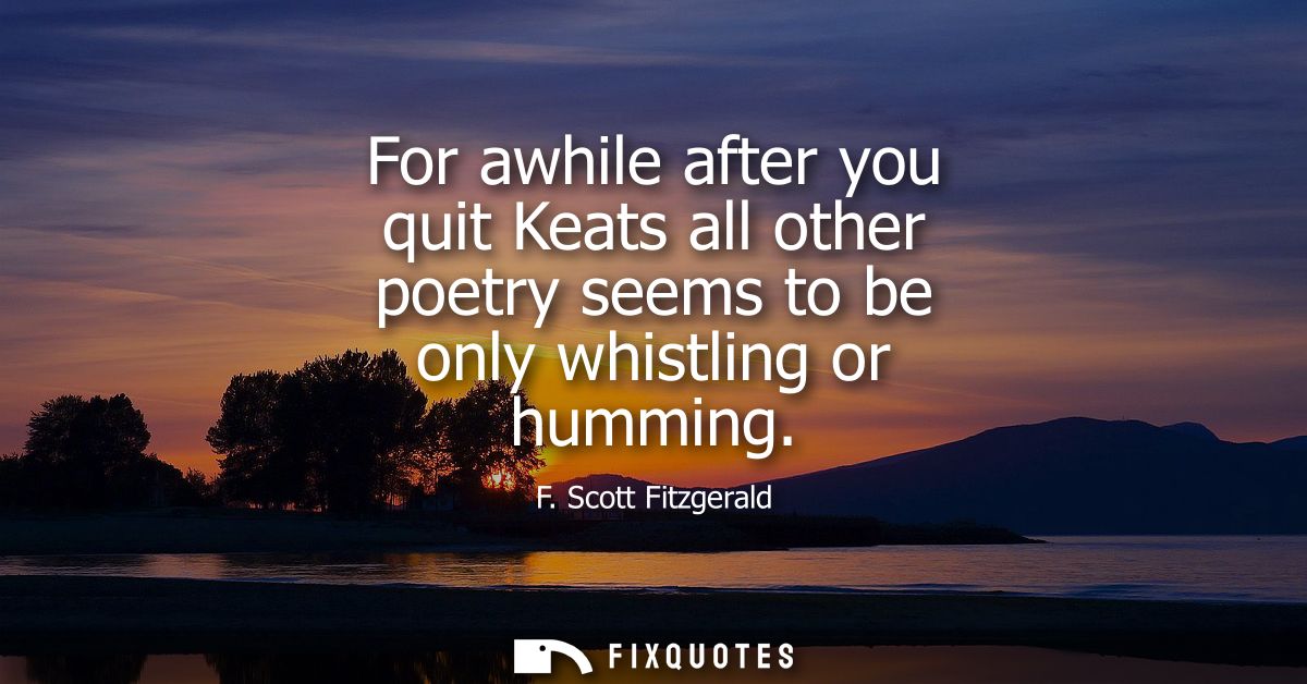 For awhile after you quit Keats all other poetry seems to be only whistling or humming