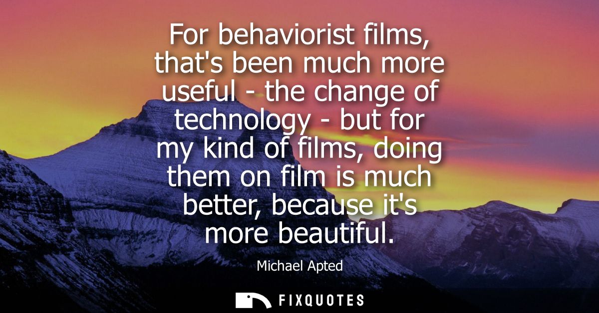 For behaviorist films, thats been much more useful - the change of technology - but for my kind of films, doing them on 