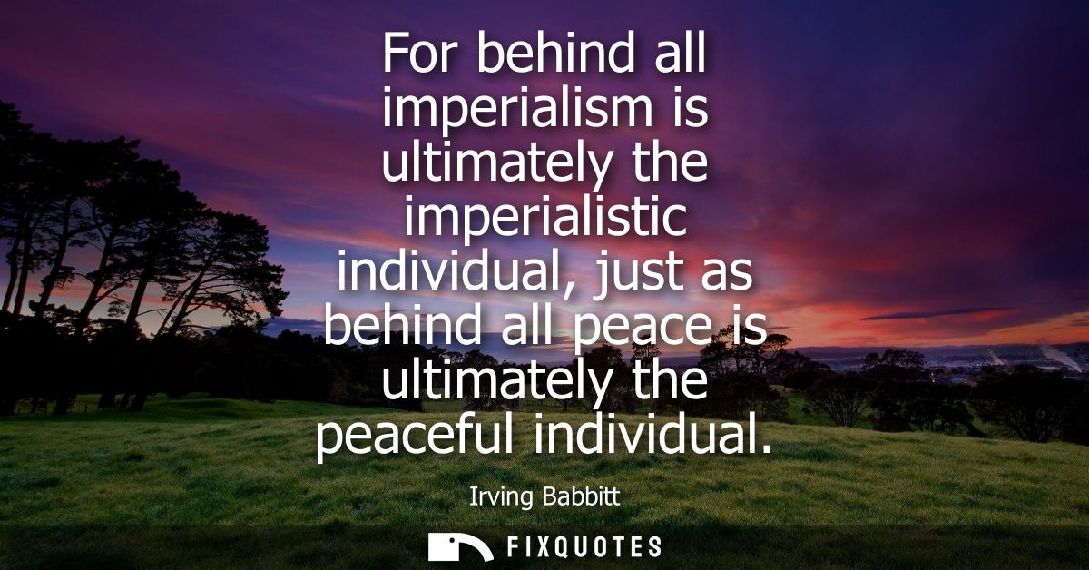 For behind all imperialism is ultimately the imperialistic individual, just as behind all peace is ultimately the peacef
