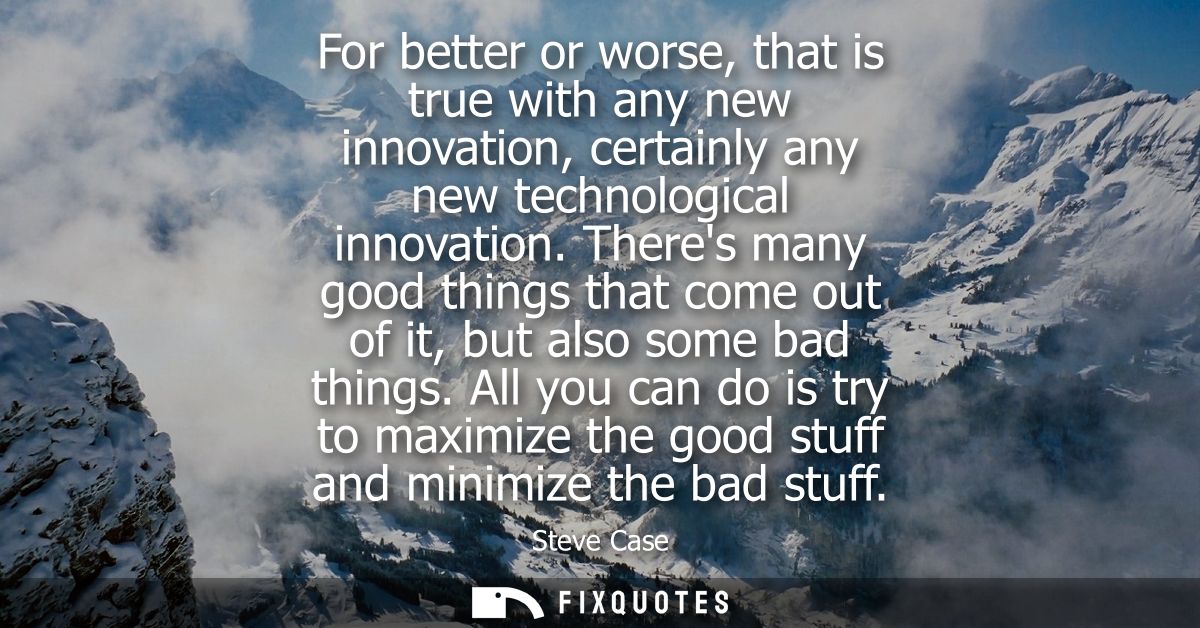 For better or worse, that is true with any new innovation, certainly any new technological innovation.