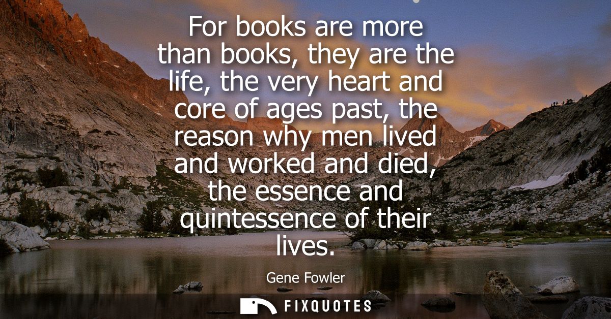 For books are more than books, they are the life, the very heart and core of ages past, the reason why men lived and wor