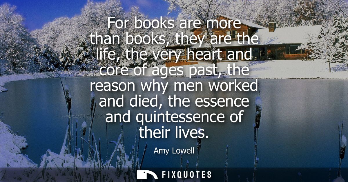 For books are more than books, they are the life, the very heart and core of ages past, the reason why men worked and di