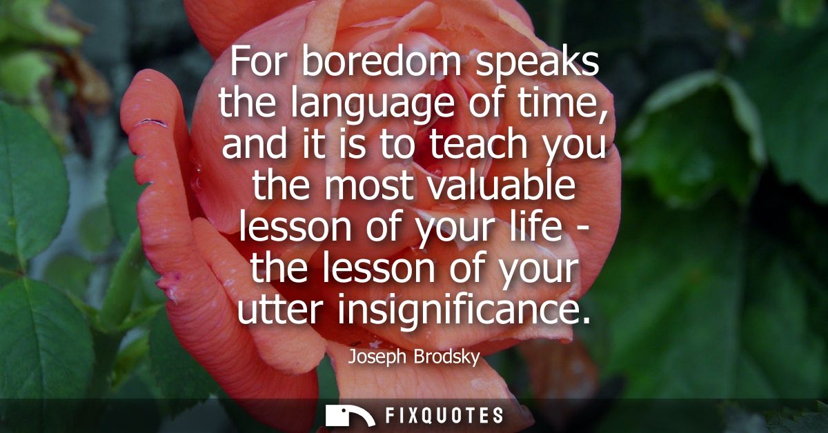 For boredom speaks the language of time, and it is to teach you the most valuable lesson of your life - the lesson of yo