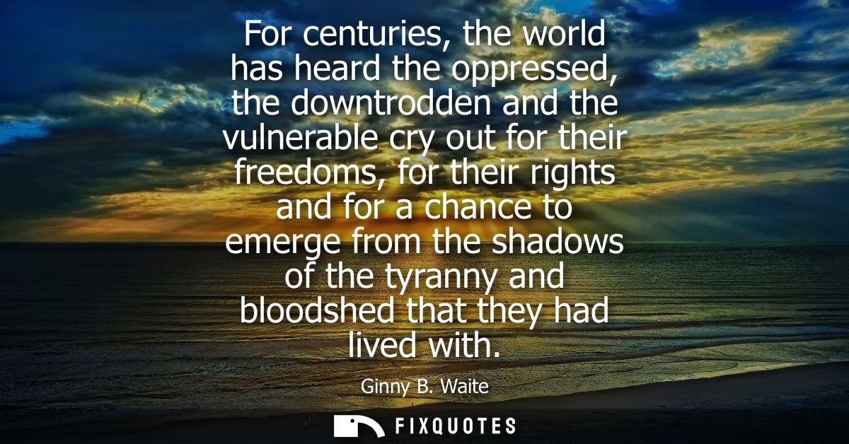 For centuries, the world has heard the oppressed, the downtrodden and the vulnerable cry out for their freedoms, for the