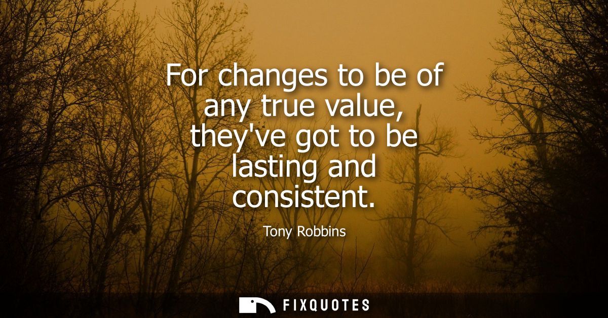 For changes to be of any true value, theyve got to be lasting and consistent