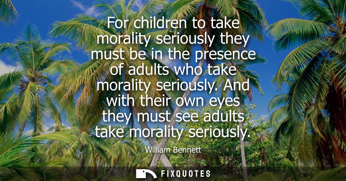 For children to take morality seriously they must be in the presence of adults who take morality seriously.