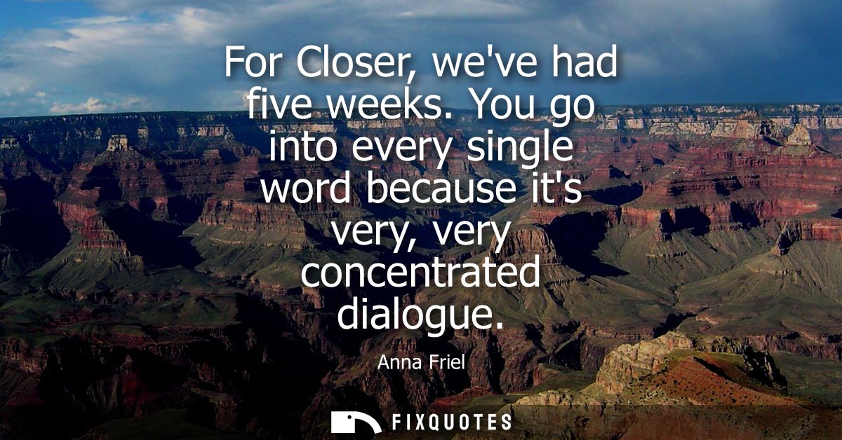 For Closer, weve had five weeks. You go into every single word because its very, very concentrated dialogue