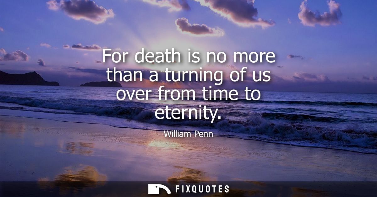 For death is no more than a turning of us over from time to eternity - William Penn