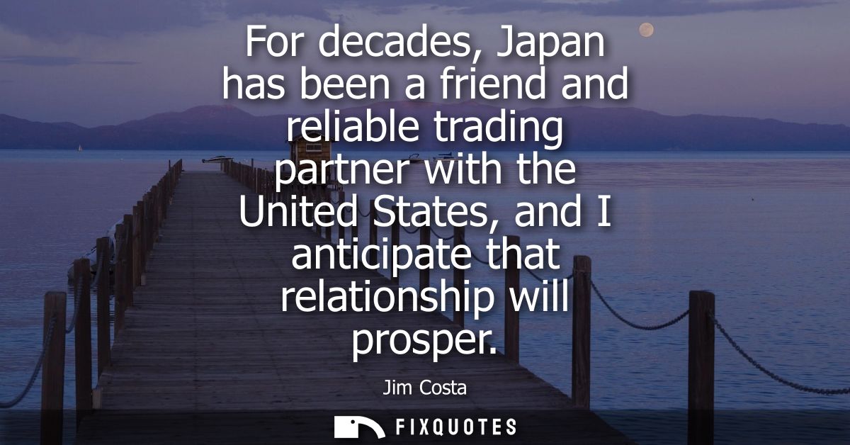 For decades, Japan has been a friend and reliable trading partner with the United States, and I anticipate that relation