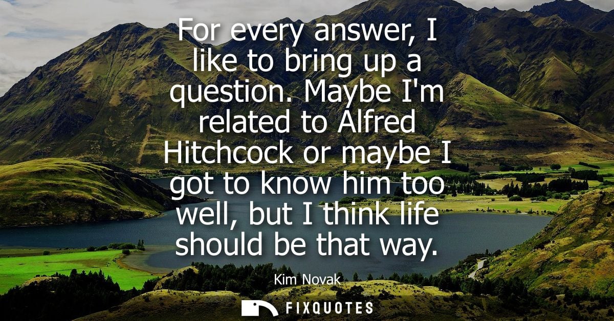 For every answer, I like to bring up a question. Maybe Im related to Alfred Hitchcock or maybe I got to know him too wel