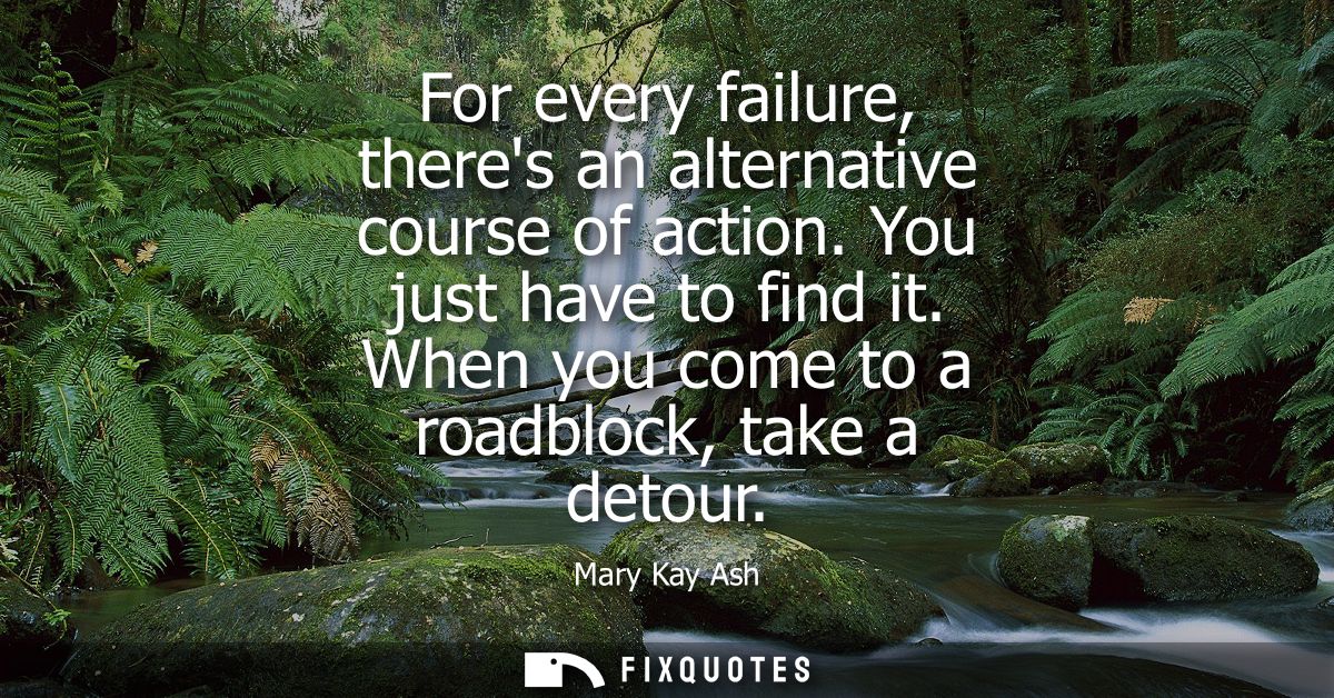 For every failure, theres an alternative course of action. You just have to find it. When you come to a roadblock, take 