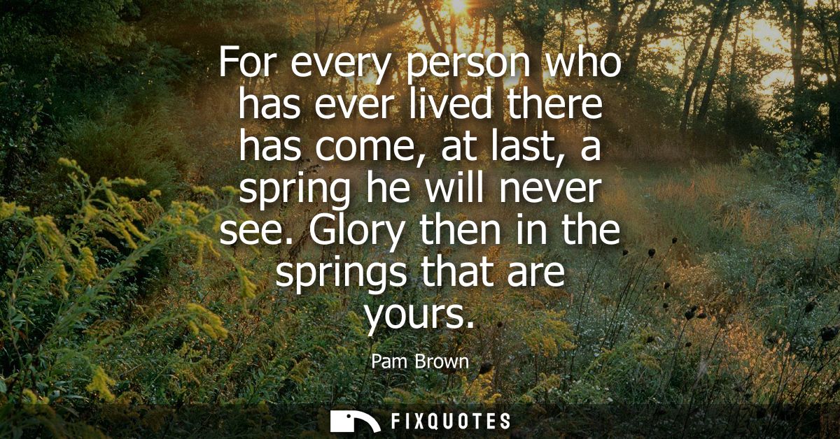 For every person who has ever lived there has come, at last, a spring he will never see. Glory then in the springs that 
