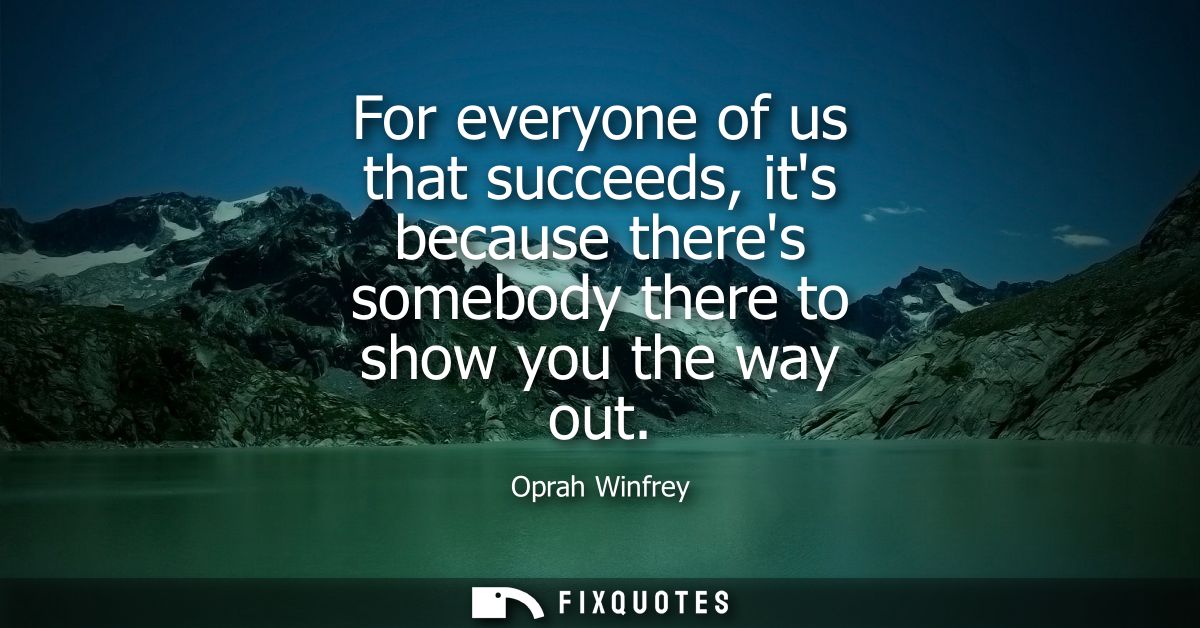 For everyone of us that succeeds, its because theres somebody there to show you the way out