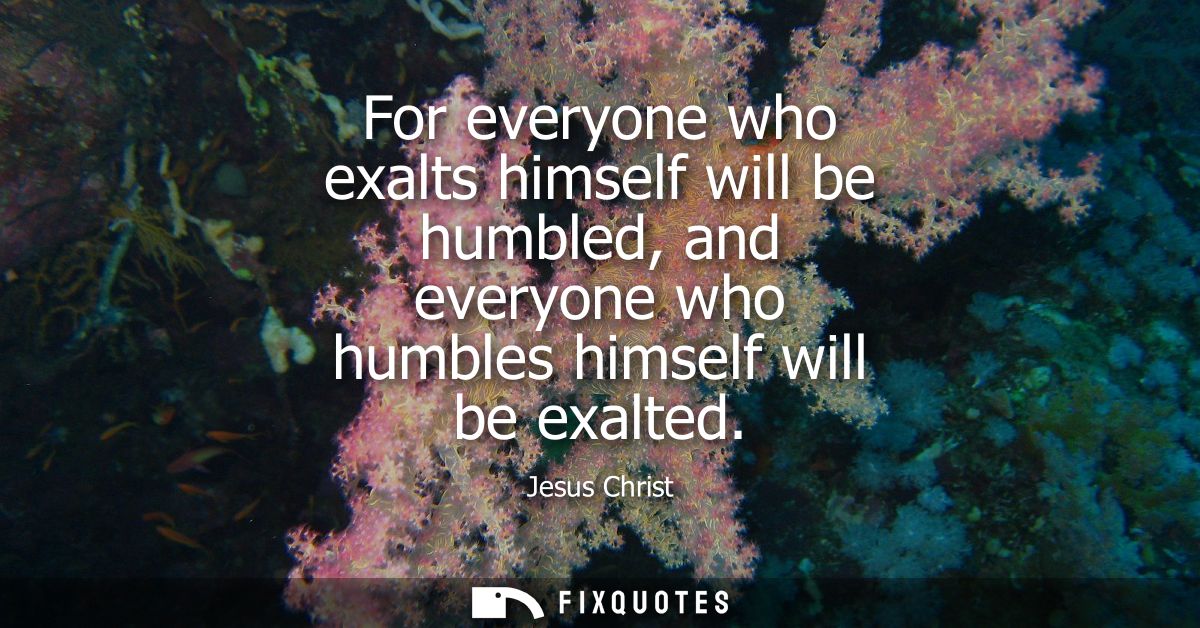 For everyone who exalts himself will be humbled, and everyone who humbles himself will be exalted