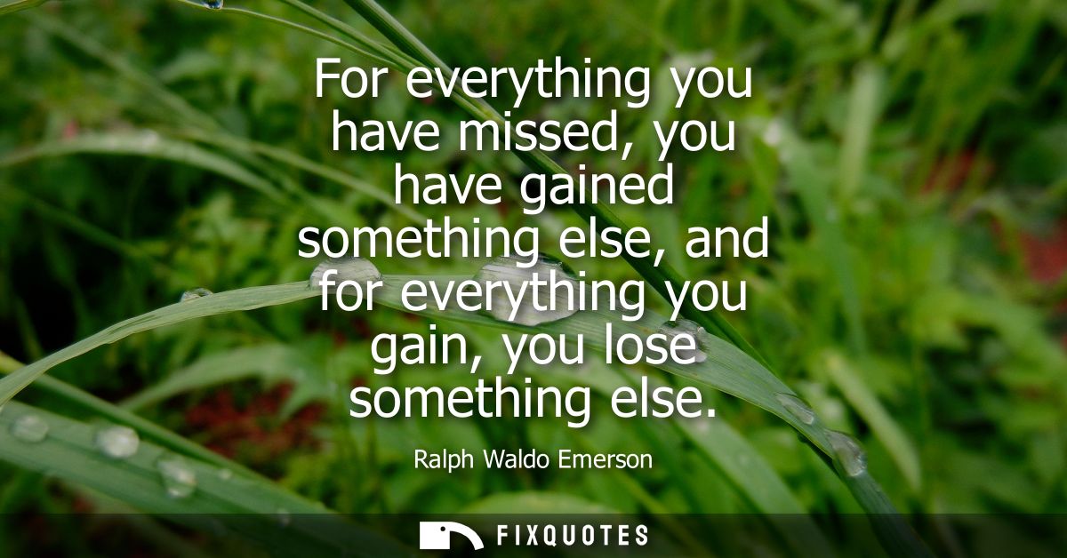 For everything you have missed, you have gained something else, and for everything you gain, you lose something else