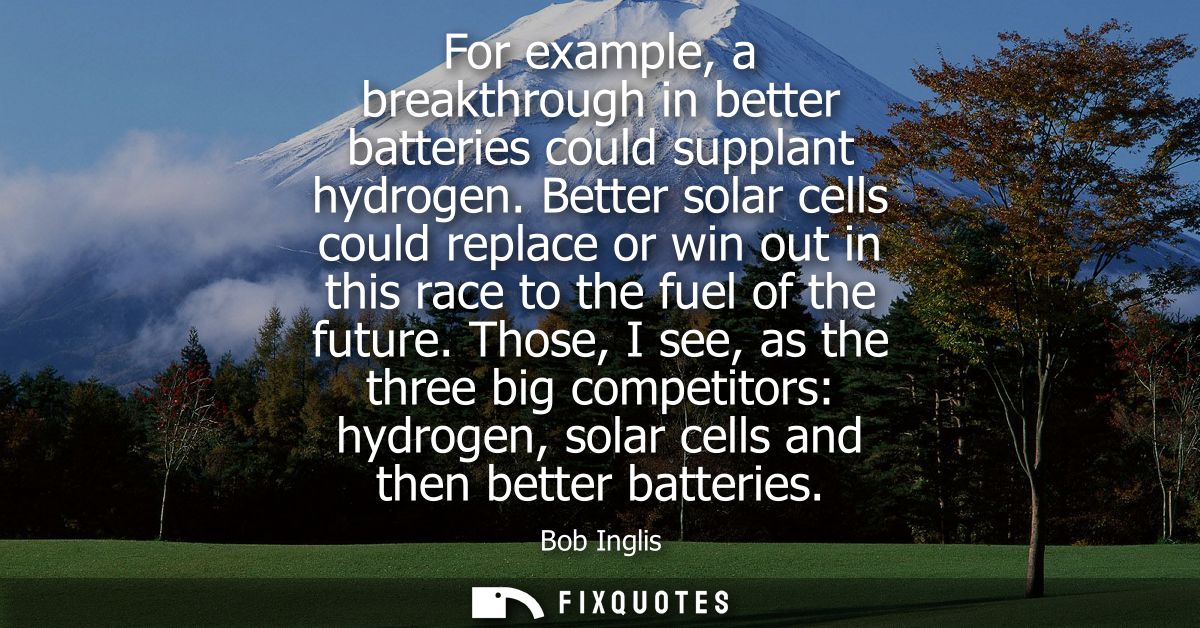 For example, a breakthrough in better batteries could supplant hydrogen. Better solar cells could replace or win out in 