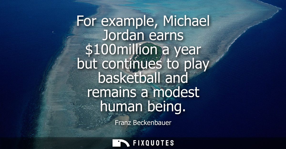 For example, Michael Jordan earns 100million a year but continues to play basketball and remains a modest human being