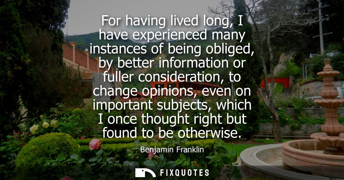 For having lived long, I have experienced many instances of being obliged, by better information or fuller consideration