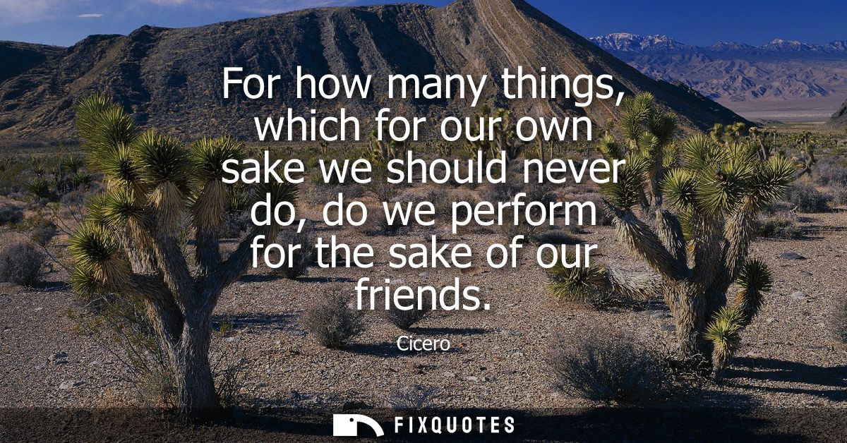 For how many things, which for our own sake we should never do, do we perform for the sake of our friends