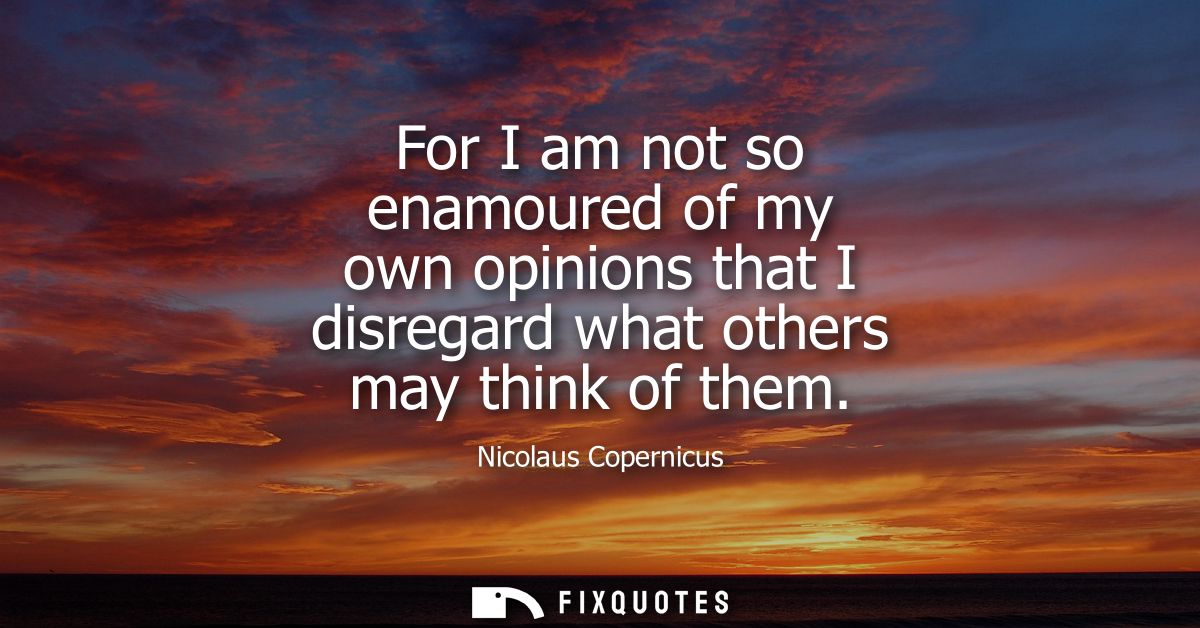 For I am not so enamoured of my own opinions that I disregard what others may think of them