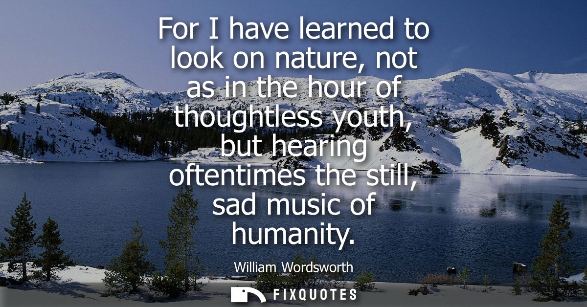 For I have learned to look on nature, not as in the hour of thoughtless youth, but hearing oftentimes the still, sad mus