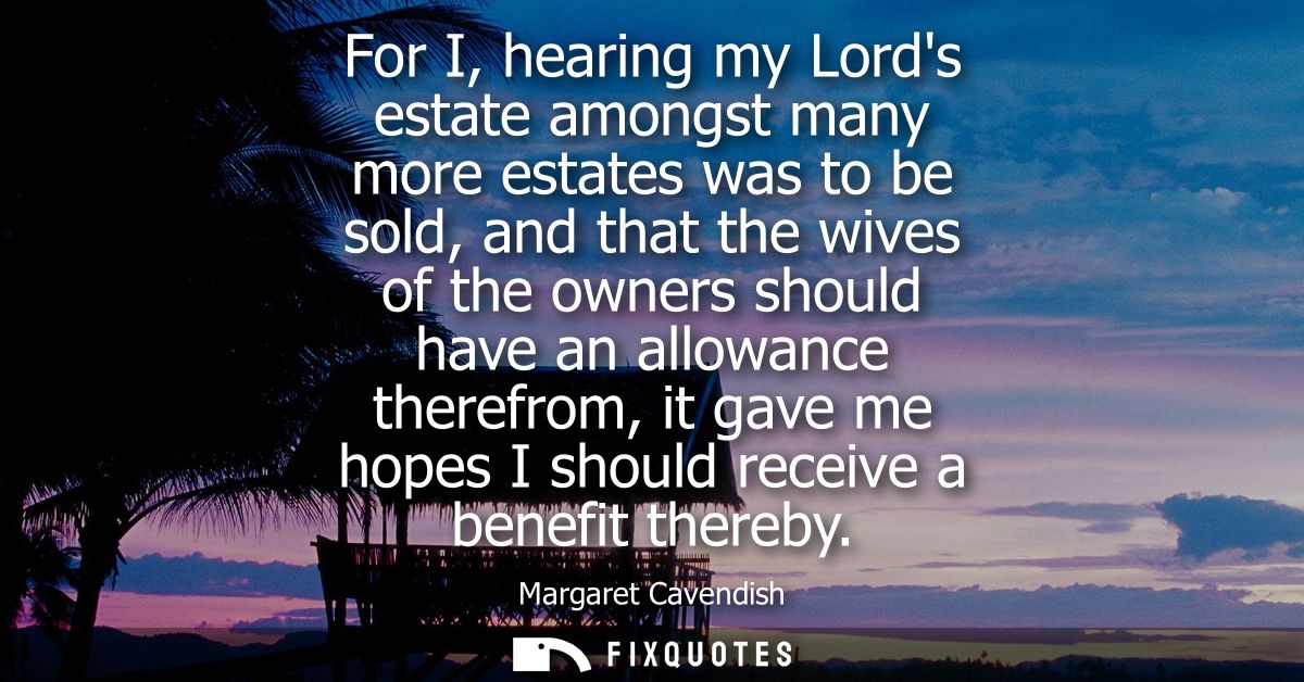 For I, hearing my Lords estate amongst many more estates was to be sold, and that the wives of the owners should have an