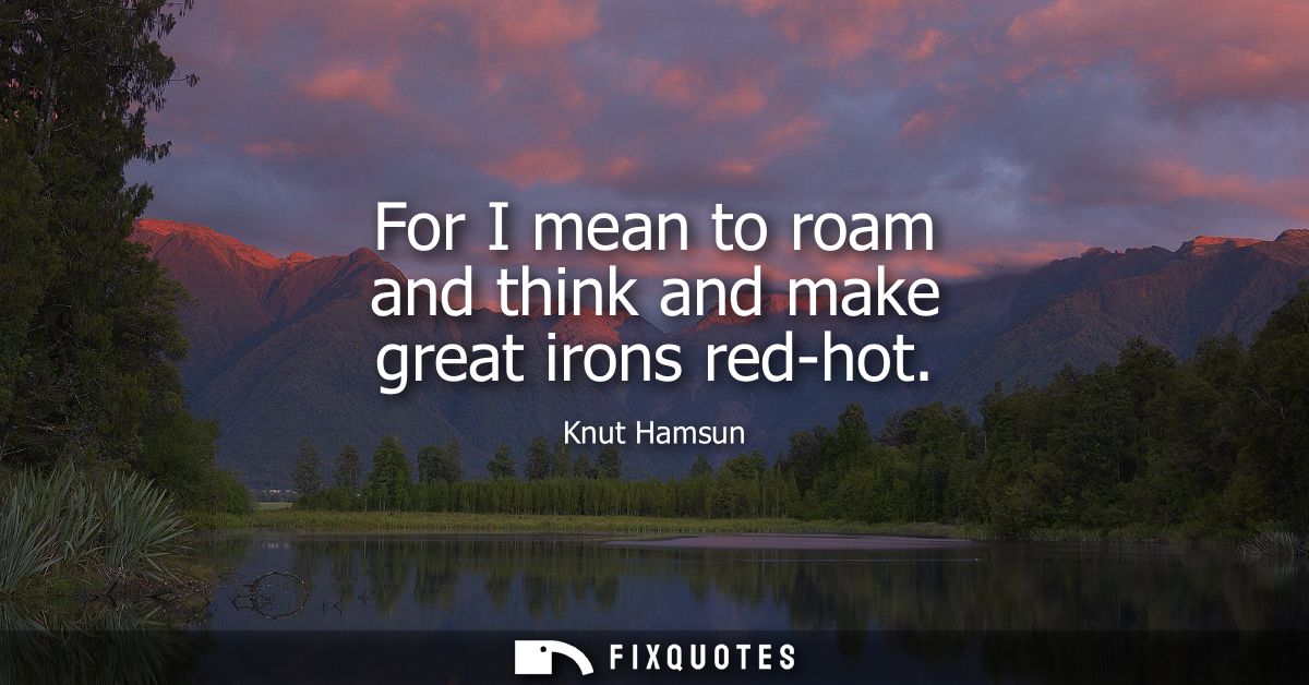 For I mean to roam and think and make great irons red-hot
