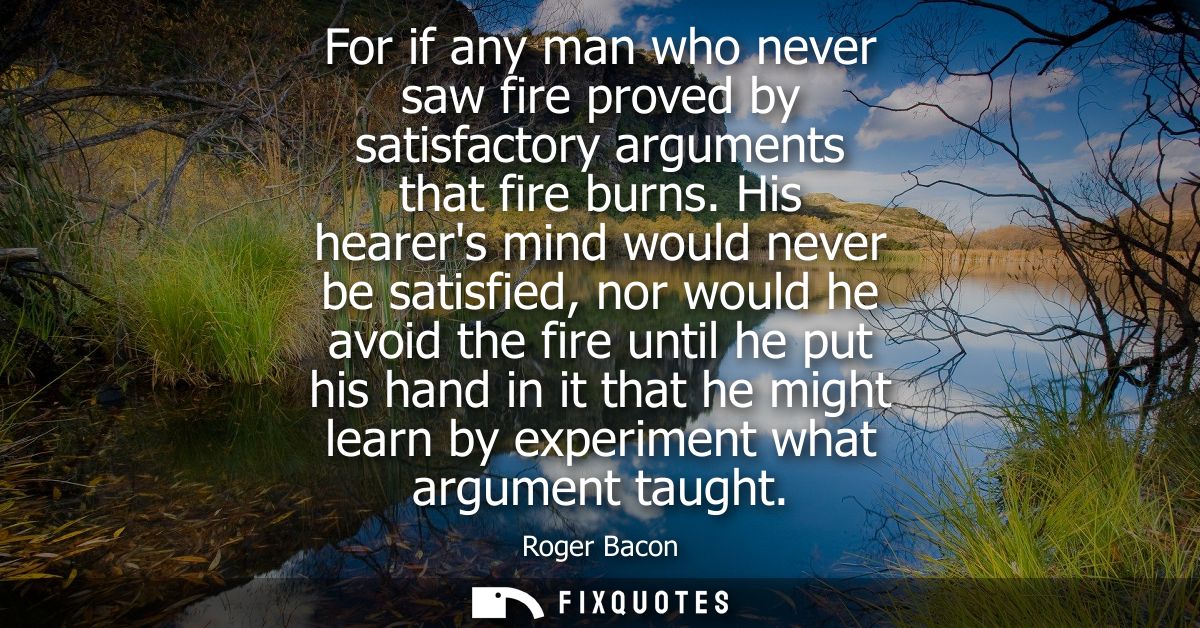 For if any man who never saw fire proved by satisfactory arguments that fire burns. His hearers mind would never be sati