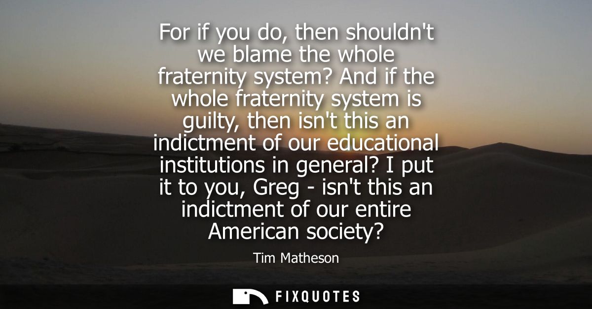 For if you do, then shouldnt we blame the whole fraternity system? And if the whole fraternity system is guilty, then is