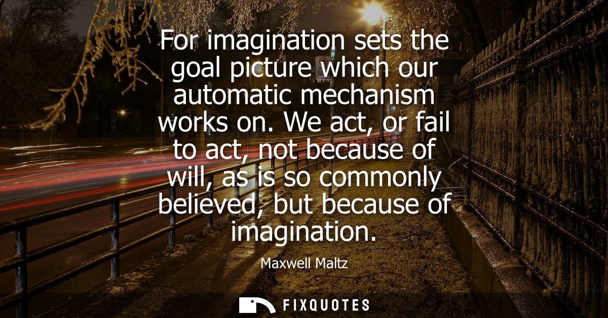For imagination sets the goal picture which our automatic mechanism works on. We act, or fail to act, not because of wil