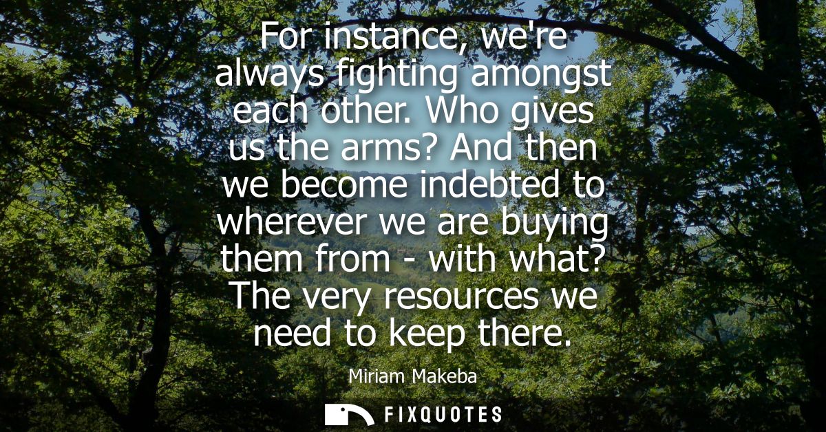 For instance, were always fighting amongst each other. Who gives us the arms? And then we become indebted to wherever we