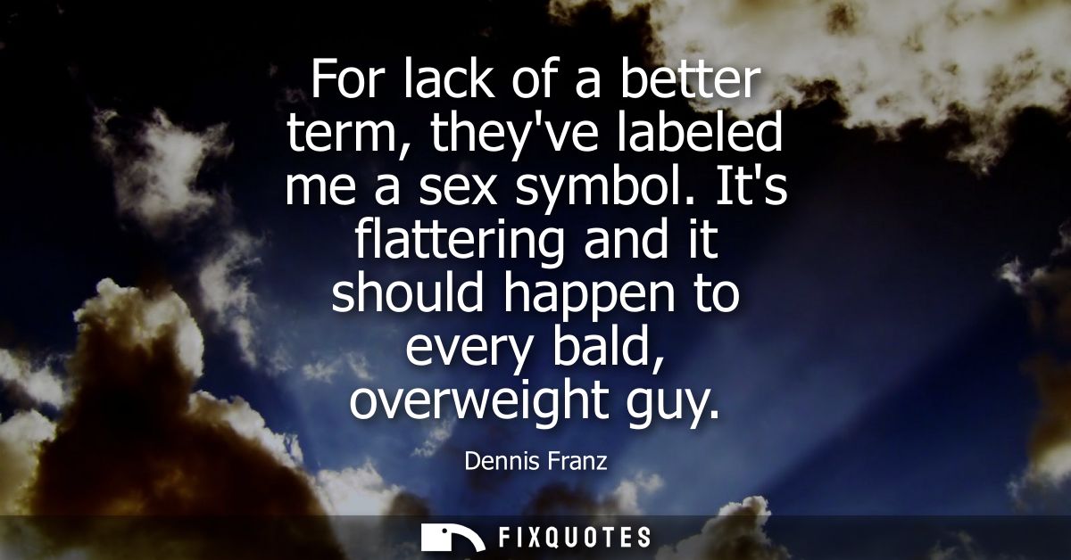 For lack of a better term, theyve labeled me a sex symbol. Its flattering and it should happen to every bald, overweight
