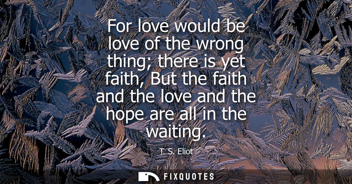 For love would be love of the wrong thing there is yet faith, But the faith and the love and the hope are all in the wai